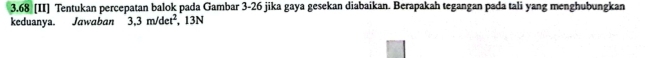 3.68 [II] Tentukan percepatan balok pada Gambar 3-26 jika gaya gesekan diabaikan. Berapakah tegangan pada tali yang menghubungkan 
keduanya. Jawaban 3,3m/det^2 , 13N