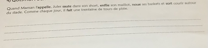 Quand Maman lappelle. Jules saute dans son short, enfile son mailiot, nowe ses baskets et sort courir autour 
du stade. Comme chaque jour, il fait une trentaine de tours de piste 
_ 
_ 
_