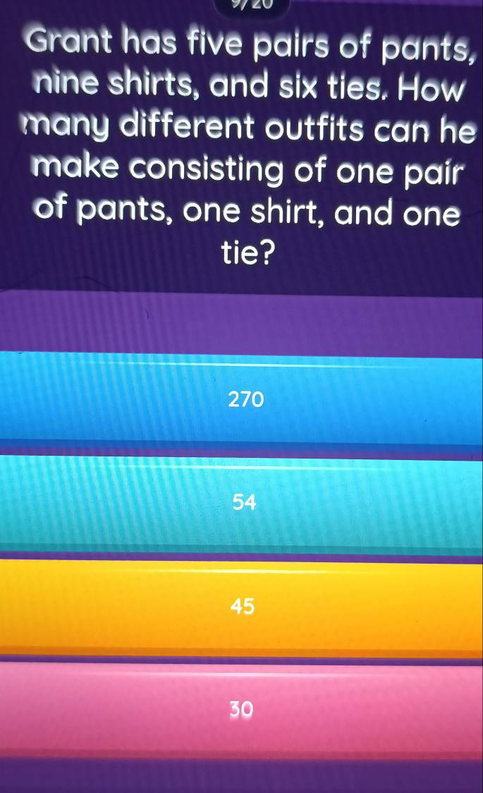 Grant has five pairs of pants,
nine shirts, and six ties. How
many different outfits can he 
make consisting of one pair
of pants, one shirt, and one
tie?
270
54
45
30