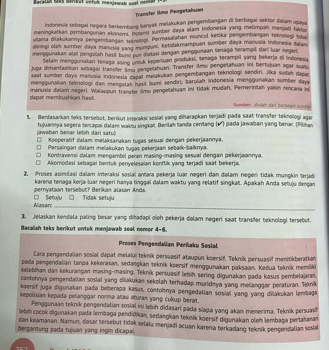 Bacalah teks berikut untuk menjawab soal nomor 
Transfer Ilmu Pengetahuan
Indonesia sebagai negara berkembang banyak melakukan pengembangan di berbagai sektor dalam upaya
meningkatkan pembangunan ekonomi. Potensi sumber daya alam Indonesia yang melimpah menjadi faktor
utama dilakukannya pengembangan teknologi. Permasalahan muncul ketika pengembangan teknologi tidak
diiringi oleh sumber daya manusia yang mumpuni. Ketidakmampuan sumber daya manusia Indonesia dalam
menggunakan alat pengolah hasil bumi pun diatasi dengan penggunaan tenaga terampil dari luar negeri.
Selain menggunakan tenaga asing untuk keperluan produksi, tenaga terampil yang bekerja di Indonesia
juga dimanfaatkan sebagai transfer ilmu pengetahuan. Transfer ilmu pengetahuan ini bertujuan agar suatu
saat sumber daya manusia Indonesia dapat melakukan pengembangan teknologi sendiri. Jika sudah dapat
menggunakan teknologi dan mengolah hasil bumi sendiri, barulah Indonesia menggunakan sumber daya
manusia dalam negeri. Walaupun transfer ilmu pengetahuan ini tidak mudah, Pemerintah yakin rencana ini
dapat membuahkan hasil.
Sumber: diolah dari berbagai sumber
1. Berdasarkan teks tersebut, berikut interaksi sosial yang diharapkan terjadi pada saat transfer teknologi agar
tujuannya segera tercapai dalam waktu singkat. Berilah tanda centang (✔) pada jawaban yang benar. (Pilihan
jawaban benar lebih dari satu)
Kooperatif dalam melaksanakan tugas sesuai dengan pekerjaannya.
Persaingan dalam melakukan tugas pekerjaan sebaik-baiknya.
Kontravensi dalam mengambil peran masing-masing sesuai dengan pekerjaannya.
Akomodasi sebagai bentuk penyelesaian konflik yang terjadi saat bekerja.
2. Proses asimilasi dalam interaksi sosial antara pekerja luar negeri dan dalam negeri tidak mungkin terjadi
karena tenaga kerja luar negeri hanya tinggal dalam waktu yang relatif singkat. Apakah Anda setuju dengan
pernyataan tersebut? Berikan alasan Anda.
□ Setuju Tidak setuju
Alasan:_
3. Jelaskan kendala paling besar yang dihadapi oleh pekerja dalam negeri saat transfer teknologi tersebut.
Bacalah teks berikut untuk menjawab soal nomor 4-6.
Proses Pengendalian Perilaku Sosial
Cara pengendalian sosial dapat melalui teknik persuasif ataupun koersif. Teknik persuasif menitikberatkan
pada pengendalian tanpa kekerasan, sedangkan teknik koersif menggunakan paksaan. Kedua teknik memiliki
kelebihan dan kekurangan masing-masing. Teknik persuasif lebih sering digunakan pada kasus pembelajaran,
contohnya pengendalian sosial yang dilakukan sekolah terhadap muridnya yang melanggar peraturan. Teknik
koersif juga digunakan pada beberapa kasus, contohnya pengedalian sosial yang yang dilakukan lembaga
kepolisian kepada pelanggar norma atau aturan yang cukup berat.
Penggunaan teknik pengendalian sosial ini lebih didasari pada siapa yang akan menerima. Teknik persuasif
lebih cocok digunakan pada lembaga pendidikan, sedangkan teknik koersif digunakan oleh lembaga pertahanan
dan keamanan. Namun, dasar tersebut tidak selalu menjadi acuan karena terkadang teknik pengendalian sosial
bergantung pada tujuan yang ingin dicapai.