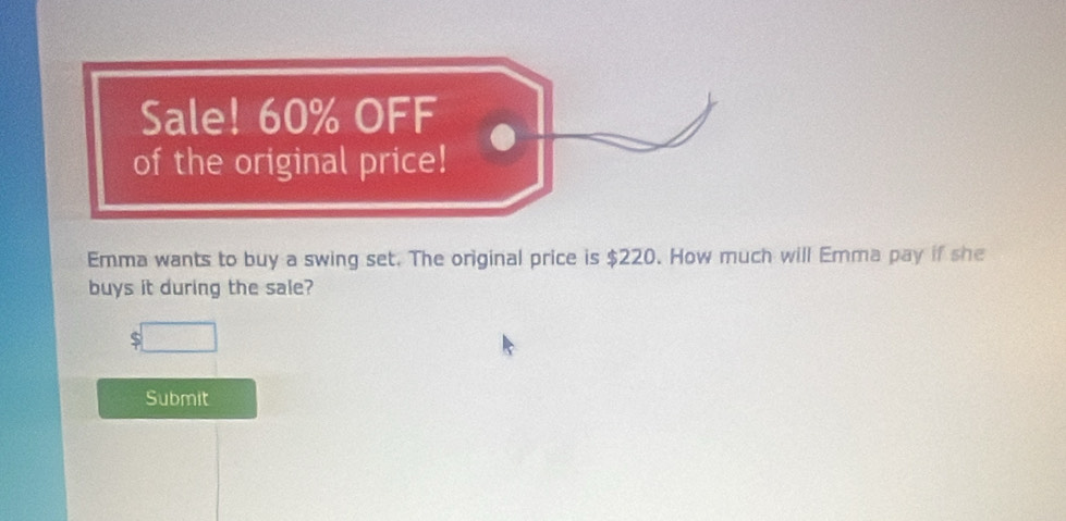 Sale! 60% OFF 
of the original price! 
Emma wants to buy a swing set. The original price is $220. How much will Emma pay if she 
buys it during the sale? 
Submit