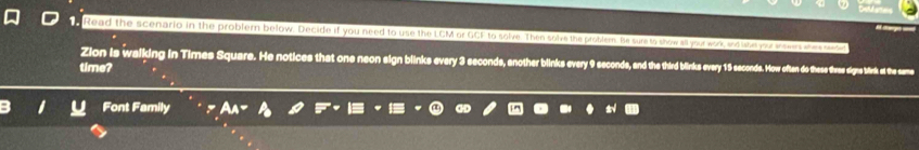 Read the scenario in the problern below. Decide if you need to use the LCM or GCF to solve. Then solve the probllem. He sure to show all your work, and lahe you sowers ahera cand 
Zion is walking in Times Square. He notices that one neon sign blinke every econds, enter bink ery nds and the third bilirkeowe wes e se ow often o these these signe bink at the same 
time? 
Font Family