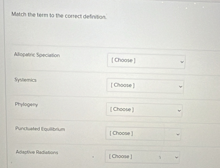 Match the term to the correct definition. 
Allopatric Speciation [ Choose ] 
Systemics [ Choose ] 
Phylogeny [ Choose ] 
Punctuated Equilibrium 
[ Choose ] 
Adaptive Radiations 
[ Choose ]