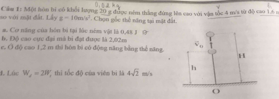 √
Câu 1: Một hòn bi có khối lượng 20 g được ném thắng đứng lên cao với vận tốc 4 m/s từ độ cao 1,6 n
so với mặt đất. Lấy g=10m/s^2. Chọn gốc thế năng tại mặt đất.
a. Cơ năng của hôn bí tại lúc ném vật là 0,48 J
b. Độ cao cực đại mả bi đạt được là 2,02m
e, Ở độ cao 1,2 m thi hòn bi có động năng bằng thế năng.
4. Lúc W_d=2W_t thi tốc độ của viên bị là 4sqrt(2)m/s