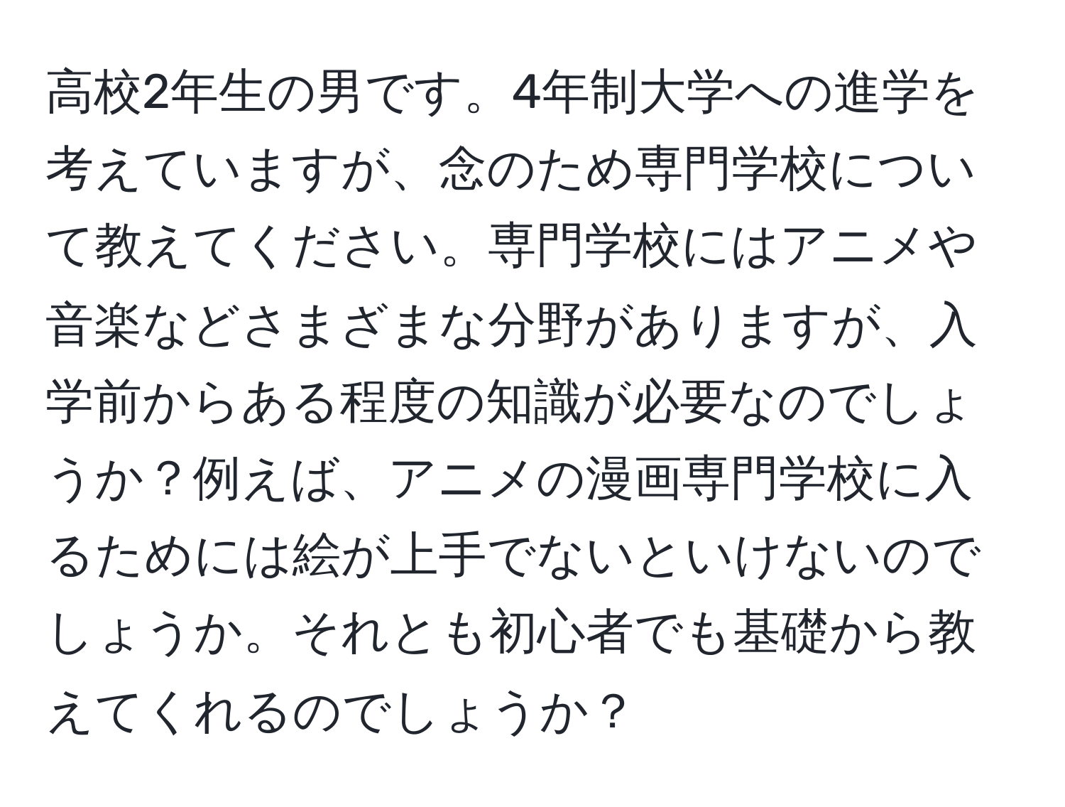 高校2年生の男です。4年制大学への進学を考えていますが、念のため専門学校について教えてください。専門学校にはアニメや音楽などさまざまな分野がありますが、入学前からある程度の知識が必要なのでしょうか？例えば、アニメの漫画専門学校に入るためには絵が上手でないといけないのでしょうか。それとも初心者でも基礎から教えてくれるのでしょうか？