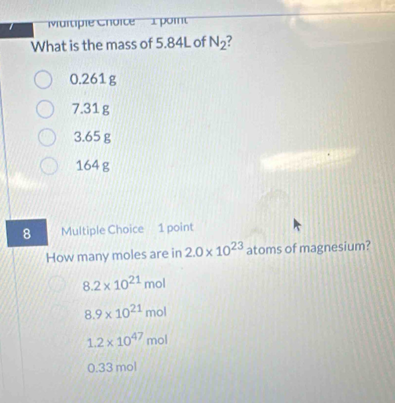 Maitipie Choice' 1 poi
What is the mass of 5.84L of N_2
0.261 g
7.31 g
3.65 g
164 g
8 Multiple Choice 1 point
How many moles are in 2.0* 10^(23) atoms of magnesium?
8.2* 10^(21) mol
8.9* 10^(21) n nol
1.2* 10^(47) t nol
0.33 mol