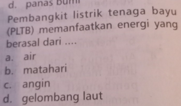 d. panas bum
Pembangkit listrik tenaga bayu
(PLTB) memanfaatkan energi yang
berasal dari ....
a. air
b. matahari
c. angin
d. gelombang laut