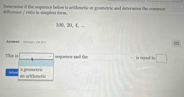 Determine if the sequence below is arithmetic or geometric and determine the common 
difference / ratio in simplest form.
100, 20, 4, ... 
Answer Attempt 1 out of 2 
This is v sequence and the □ is equal to □. 
Submit a geometric 
an arithmetic