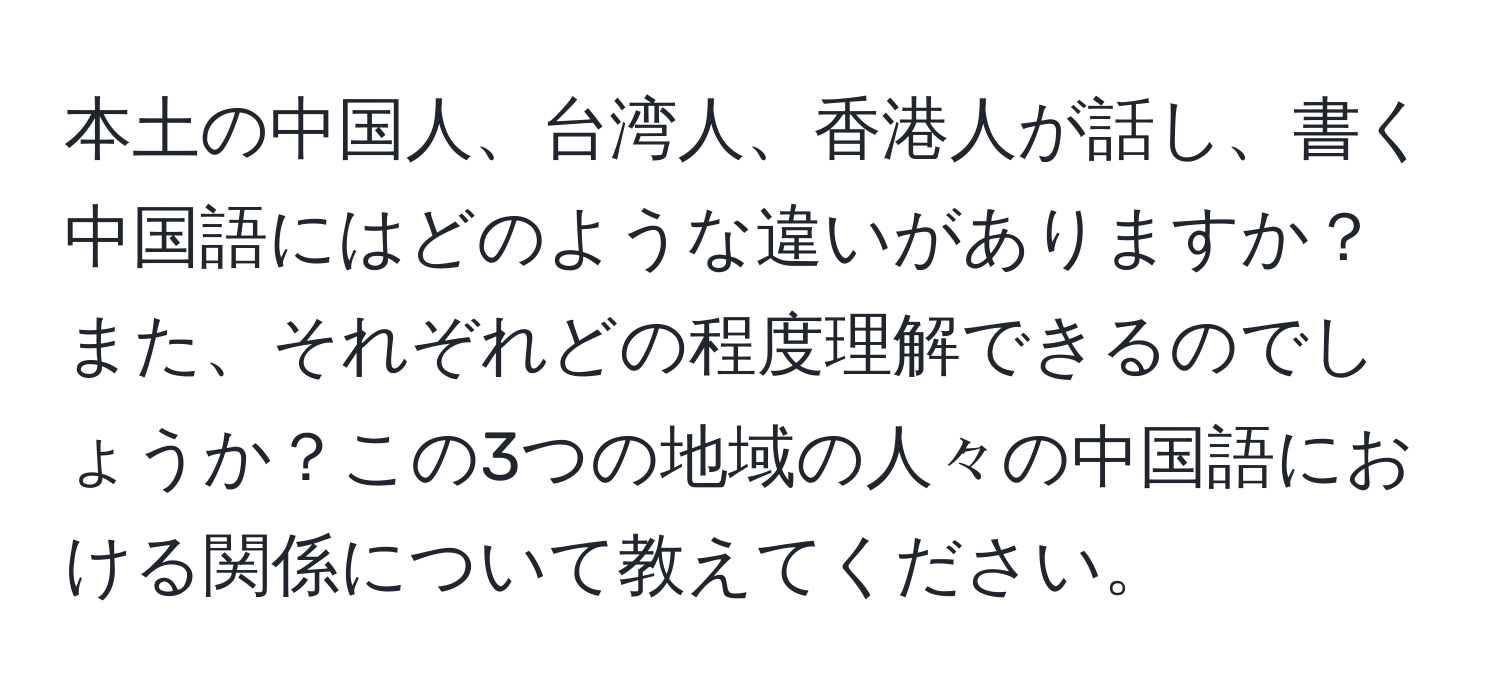 本土の中国人、台湾人、香港人が話し、書く中国語にはどのような違いがありますか？また、それぞれどの程度理解できるのでしょうか？この3つの地域の人々の中国語における関係について教えてください。