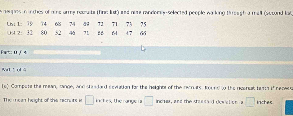 heights in inches of nine army recruits (first list) and nine randomly-selected people walking through a mall (second list 
List 1: 79 74 68 74 69 72 71 73 75
List 2 : 32 80 52 46 71 66 64 47 66
Part: 0 / 4 
Part 1 of 4 
(a) Compute the mean, range, and standard deviation for the heights of the recruits. Round to the nearest tenth if necess. 
The mean height of the recruits is □ inches, the range is □ inches, and the standard deviation is □ inches.