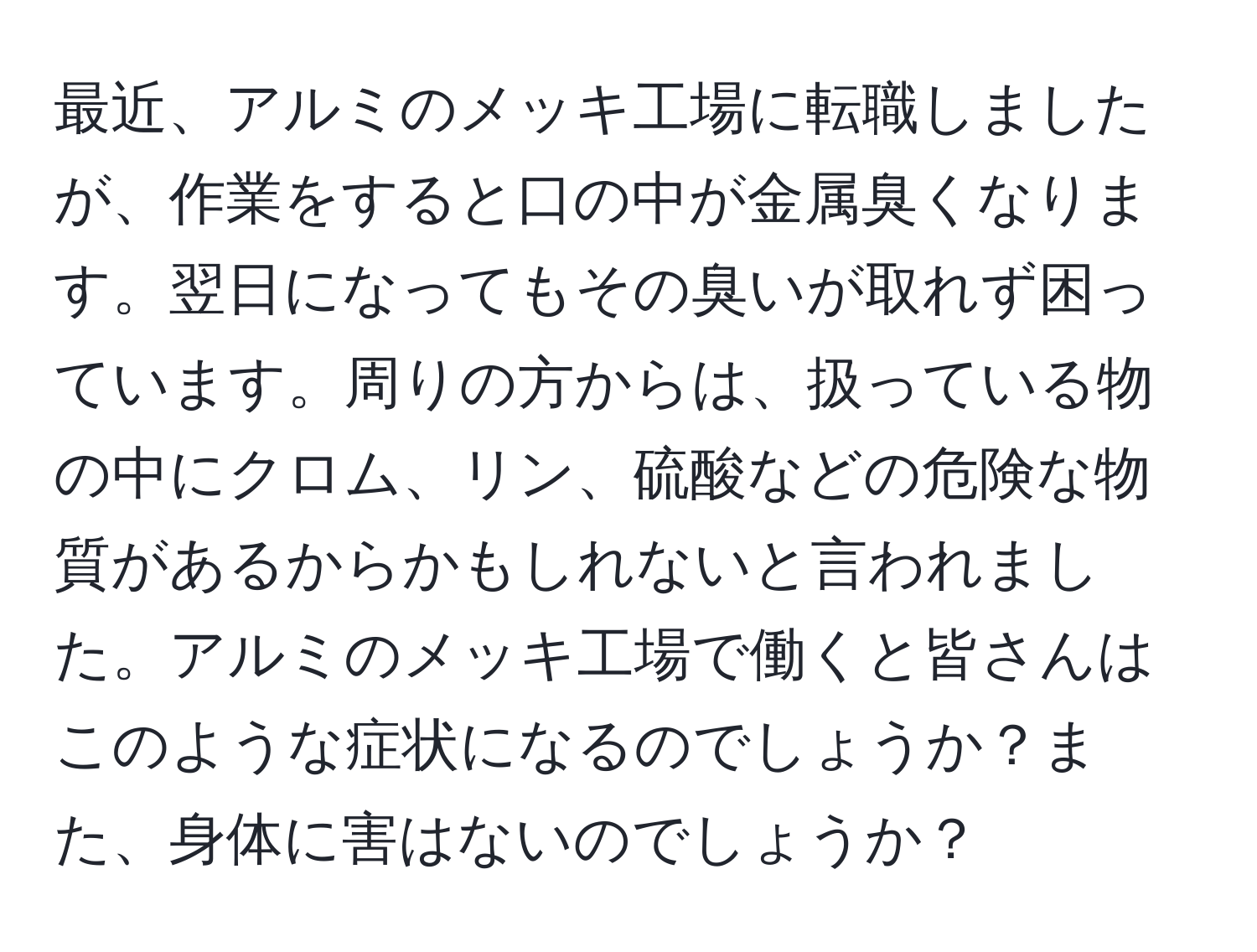 最近、アルミのメッキ工場に転職しましたが、作業をすると口の中が金属臭くなります。翌日になってもその臭いが取れず困っています。周りの方からは、扱っている物の中にクロム、リン、硫酸などの危険な物質があるからかもしれないと言われました。アルミのメッキ工場で働くと皆さんはこのような症状になるのでしょうか？また、身体に害はないのでしょうか？