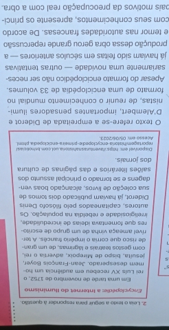 Leia o texto a seguir para responder à questão. 
Encyclopédie: a Internet do Iluminismo 
Em uma tarde de novembro de 1752, o 
rei Luis XV recebeu em audiência um ho- 
s'' 
mem desesperado. Jean-François Boyer. 
5 jesuíta, bispo de Mirepoix, advertia o rei, 
com gestos teatrais e lágrimas, de um gran- 
de risco que corria o império francês. A ter- 
rível ameaça vinha de um grupo de escrito- 
res que fomentava ideias de incredulidade. 
irreligiosidade e rebeldia na população. Os 
autores, capitaneados pelo filósofo Denis 
Diderot, já haviam publicado dois tomos de 
sua coleção de livros, alcançado boas ven- 
dagens e se tornado o principal assunto dos 
salões literários e das páginas de cultura 
dos jorais. 
Disponível em: https:Waventurasnahistoria.uol.com.broticiasl 
Acesso em: 05/06/2023. repor tagemmistoria-encyclopedie-primeir a-enciclopedia. phtml. 
O texto refere-se a empreitada de Diderot e 
D'Alembert, importantes pensadores ilumi- 
nistas, de reunir o conhecimento mundial no 
formato de uma enciclopédia de 33 volumes. 
Apesar do formato enciclopédico não ser neces- 
sariamente uma novidade — outras tentativas 
á haviam sido feitas em séculos anteriores — a 
produção dessa obra gerou grande repercussão 
e temor nas autoridades francesas. De acordo 
com seus conhecimentos, apresente os princi- 
pais motivos da preocupação real com a obra.