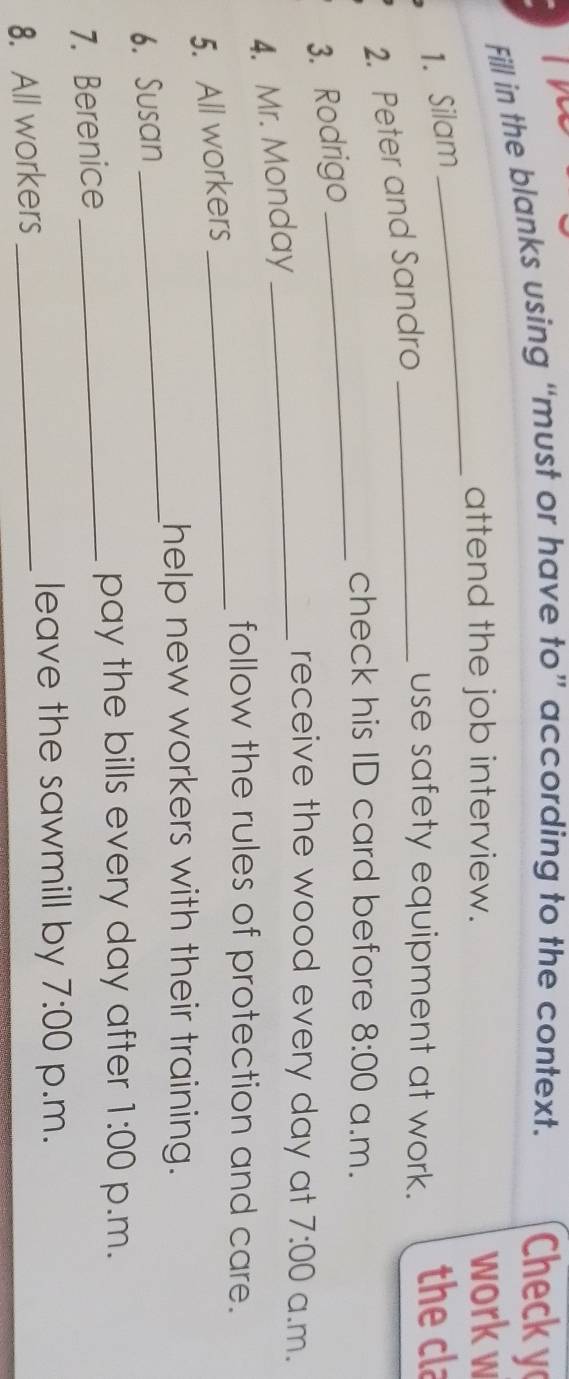 Fill in the blanks using “must or have to” according to the context. Check y 
_ 
attend the job interview. 
work w 
1. Silam the cla 
2. Peter and Sandro_ 
use safety equipment at work. 
check his ID card before 8:00 a.m. 
3. Rodrigo 
_ 
receive the wood every day at 
4. Mr. Monday 
5. All workers __ 7:00 a.m. 
follow the rules of protection and care. 
_ 
help new workers with their training. 
6. Susan 
pay the bills every day after 1:00 p.m. 
7. Berenice_ 
leave the sawmill by 7:00 p.m. 
8. All workers_