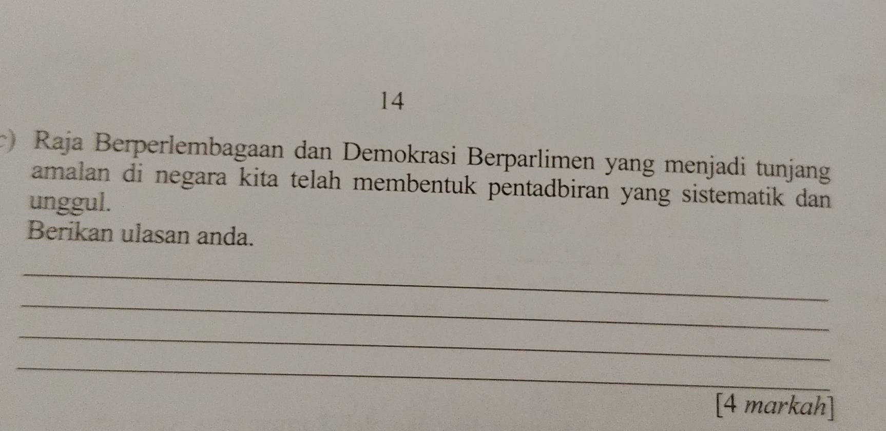 14 
) Raja Berperlembagaan dan Demokrasi Berparlimen yang menjadi tunjang 
amalan di negara kita telah membentuk pentadbiran yang sistematik dan 
unggul. 
Berikan ulasan anda. 
_ 
_ 
_ 
_ 
[4 markah]