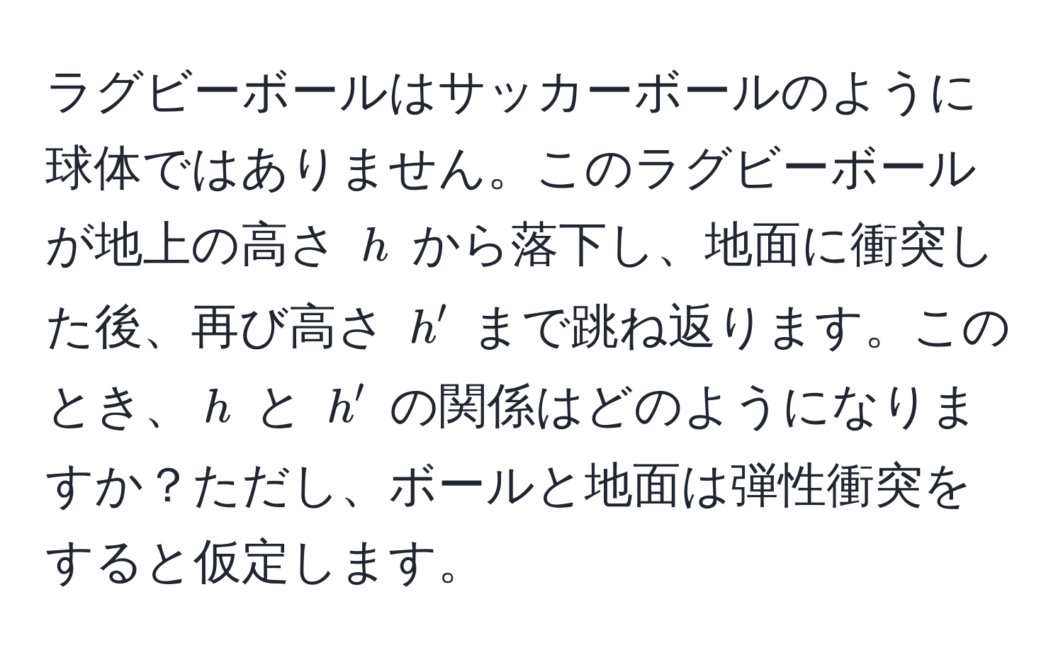 ラグビーボールはサッカーボールのように球体ではありません。このラグビーボールが地上の高さ $h$ から落下し、地面に衝突した後、再び高さ $h'$ まで跳ね返ります。このとき、$h$ と $h'$ の関係はどのようになりますか？ただし、ボールと地面は弾性衝突をすると仮定します。