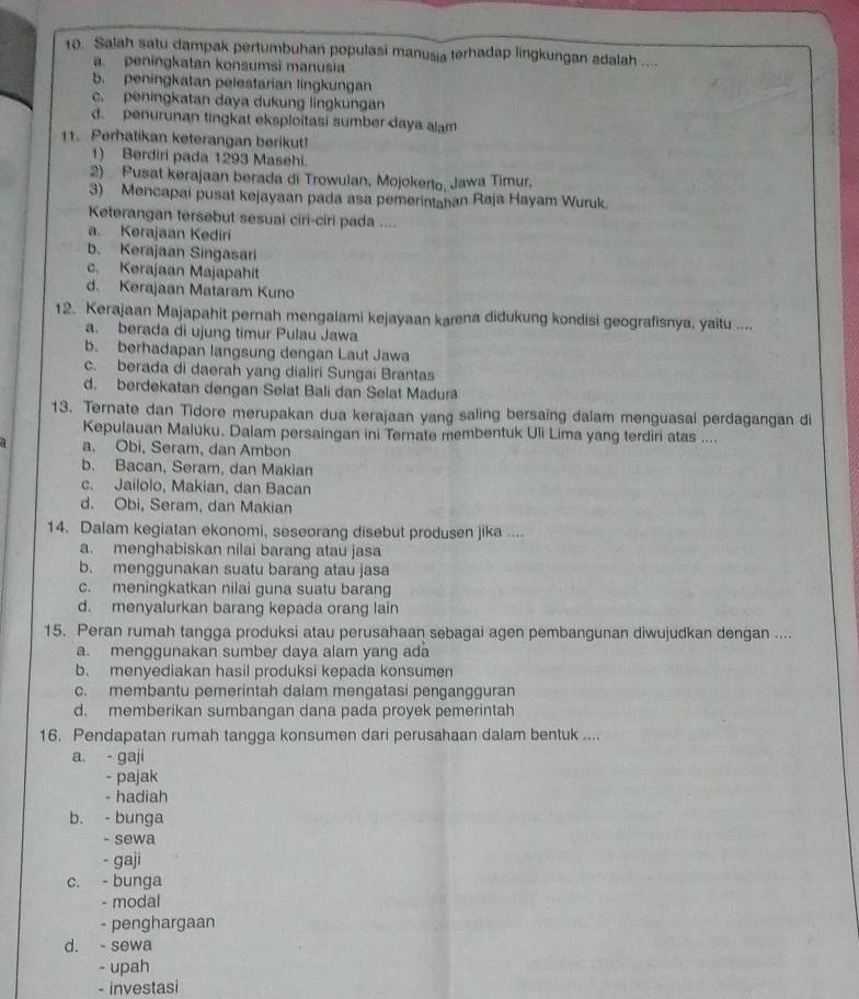 Salah satu dampak pertumbuhan populasi manusia terhadap lingkungan adalah ....
a. peningkatan konsumsi manusia
b. peningkatan pelestarian lingkungan
c. peningkatan daya dukung lingkungan
d. penurunan tingkat eksploitasi sumber daya alam
11. Perhatikan keterangan berikut!
1) Berdiri pada 1293 Masehi.
2) Pusat kerajaan berada di Trowulan, Mojokerto, Jawa Timur,
3) Mencapai pusat kejayaan pada asa pemerintahan Raja Hayam Wuruk.
Keterangan tersebut sesuai ciri-ciri pada ....
a. Kerajaan Kediri
b. Kerajaan Singasari
c. Kerajaan Majapahit
d. Kerajaan Mataram Kuno
12. Kerajaan Majapahit pernah mengalami kejayaan karena didukung kondisi geografisnya, yaitu ....
a. berada di ujung timur Pulau Jawa
b. berhadapan langsung dengan Laut Jawa
c. berada di daerah yang dialiri Sungai Brantas
d. berdekatan dengan Selat Bali dan Selat Madur
13. Ternate dan Tidore merupakan dua kerajaan yang saling bersaing dalam menguasai perdagangan di
Kepulauan Maluku. Dalam persaingan ini Ternate membentuk Uli Lima yang terdiri atas ....
a. Obi, Seram, dan Ambon
b. Bacan, Seram, dan Makian
c. Jailolo, Makian, dan Bacan
d. Obi, Seram, dan Makian
14. Dalam kegiatan ekonomi, seseorang disebut produsen jika ....
a. menghabiskan nilai barang atau jasa
b. menggunakan suatu barang atau jasa
c. meningkatkan nilai guna suatu barang
d. menyalurkan barang kepada orang lain
15. Peran rumah tangga produksi atau perusahaan sebagai agen pembangunan diwujudkan dengan ....
a. menggunakan sumber daya alam yang ada
b. menyediakan hasil produksi kepada konsumen
c. membantu pemerintah dalam mengatasi pengangguran
d. memberikan sumbangan dana pada proyek pemerintah
16. Pendapatan rumah tangga konsumen dari perusahaan dalam bentuk ....
a. - gaji
- pajak
- hadiah
b. - bunga
- sewa
- gaji
c. - bunga
- modal
- penghargaan
d. - sewa
- upah
- investasi