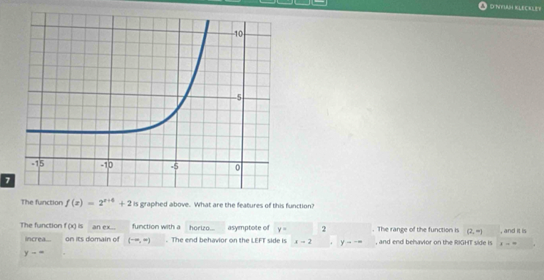 D'NYIAH KLECKLEY 
7 
The function f(x)=2^(x+6)+2 is graphed above. What are the features of this function? 
The function f(x)is an ex... function with a horizo... asymptote of y= 2 y---. The range of the function is (2,∈fty ) , and it is 
increa... on its domain of (-∈fty ,∈fty ). The end behavior on the LEFT side is xto 2 。 , and end behavior on the RIGHT side is x-=
y-=