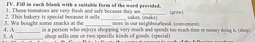 Fill in each blank with a suitable form of the word provided. 
1. These tomatoes are very fresh and safe because they are _. (grow) 
2. This bakery is special because it sells_ cakes. (make) 
3. We bought some snacks at the _store in our neighbourhood. (convenient) 
4. A _is a person who enjoys shopping very much and spends too much time or money doing it. (shop) 
5. A _shop sells one or two specific kinds of goods. (special)