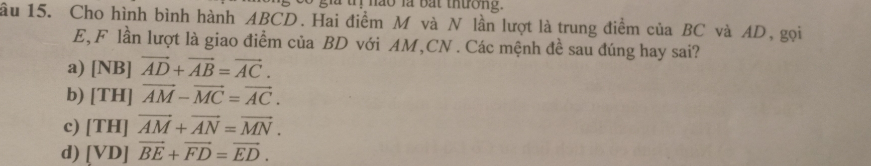 a trị hao là bắt thường.
ầu 15. Cho hình bình hành ABCD. Hai điểm M và N lần lượt là trung điểm của BC và AD, gọi
E, F lần lượt là giao điểm của BD với AM, CN. Các mệnh đề sau đúng hay sai?
a) [NB]vector AD+vector AB=vector AC.
b) [TH]vector AM-vector MC=vector AC.
c) [TH]vector AM+vector AN=vector MN.
d) [VD]vector BE+vector FD=vector ED.