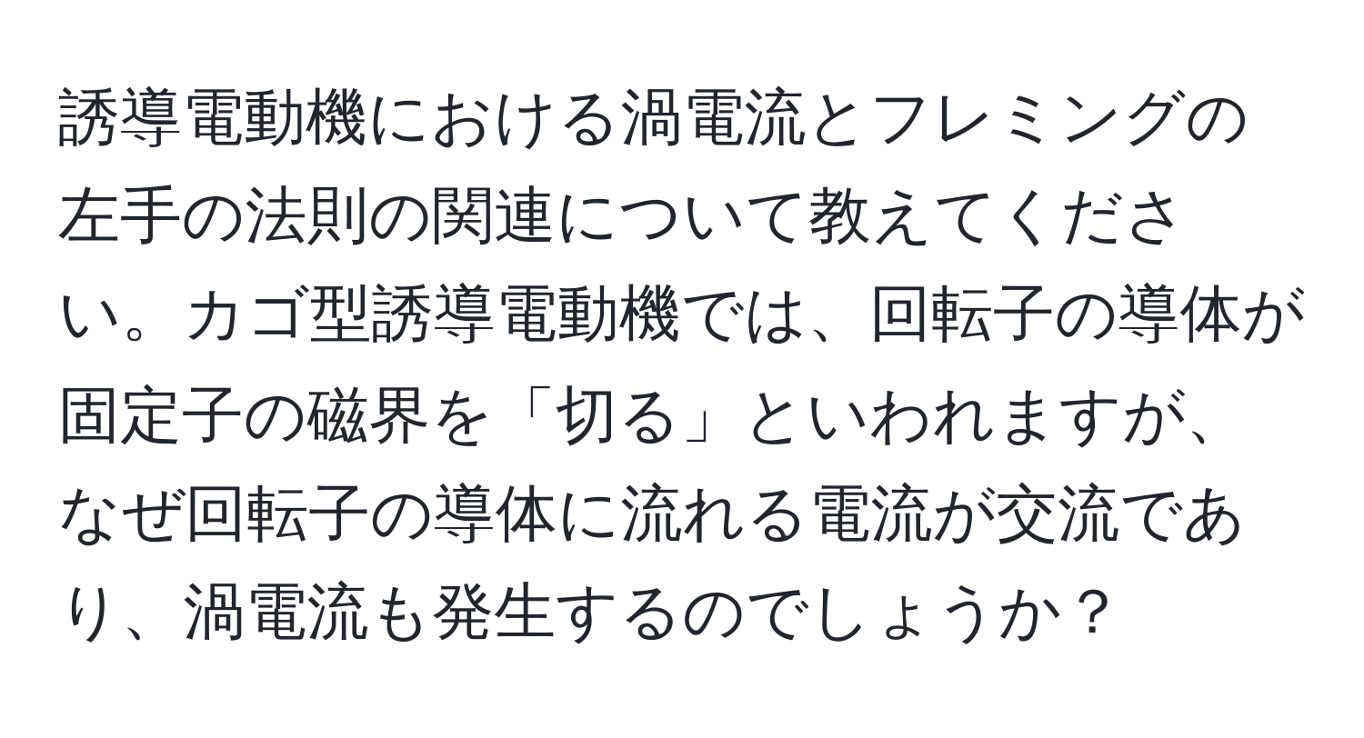 誘導電動機における渦電流とフレミングの左手の法則の関連について教えてください。カゴ型誘導電動機では、回転子の導体が固定子の磁界を「切る」といわれますが、なぜ回転子の導体に流れる電流が交流であり、渦電流も発生するのでしょうか？