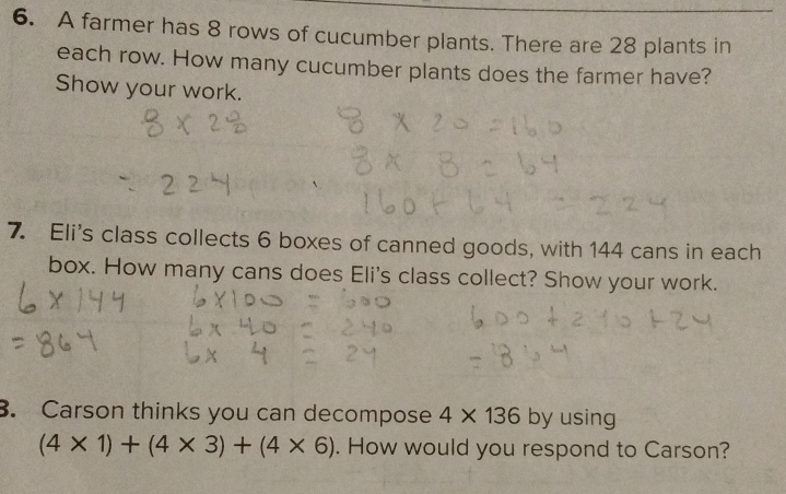 A farmer has 8 rows of cucumber plants. There are 28 plants in 
each row. How many cucumber plants does the farmer have? 
Show your work. 
7. Eli's class collects 6 boxes of canned goods, with 144 cans in each 
box. How many cans does Eli's class collect? Show your work. 
. Carson thinks you can decompose 4* 136 by using
(4* 1)+(4* 3)+(4* 6). How would you respond to Carson?