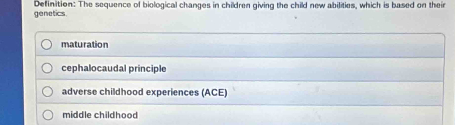 Definition: The sequence of biological changes in children giving the child new abilities, which is based on their
genetics.
maturation
cephalocaudal principle
adverse childhood experiences (ACE)
middle childhood