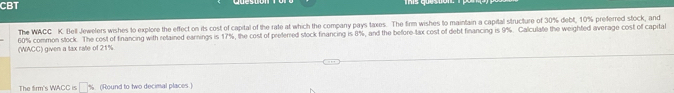 CBT 
The WACC K. Bell Jewelers wishes to explore the effect on its cost of capital of the rate at which the company pays taxes. The firm wishes to maintain a capital structure of 30% debt, 10% preferred stock, and 
(WACC) given a tax rale of 21%. 60% common stock. The cost of financing with retained earnings is 17%, the cost of preferred stock financing is 8%, and the before tax cost of debt financing is 9%. Calculate the weighted average cost of capital 
The firm's WACC is □ % (Round to two decimal places.)