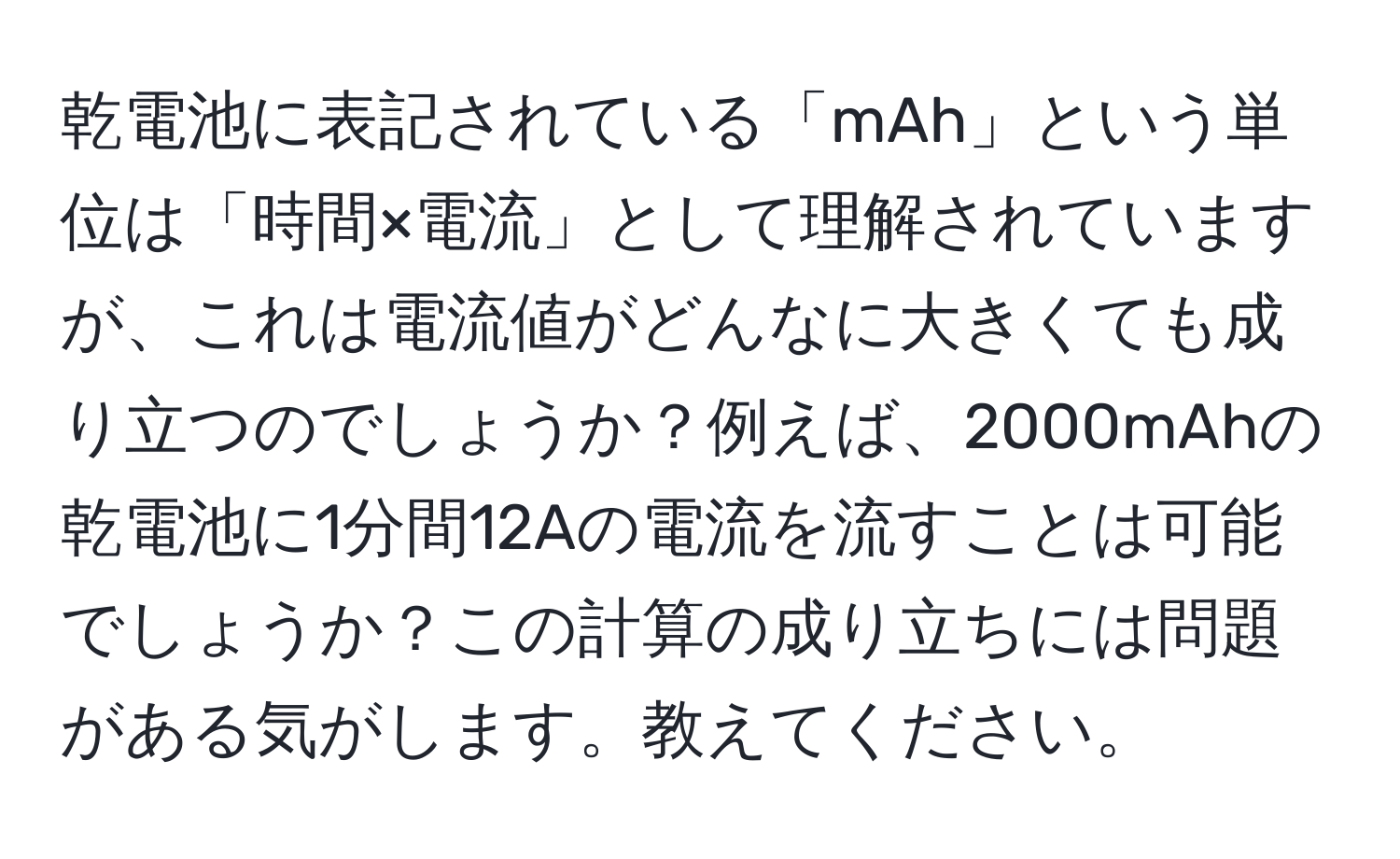 乾電池に表記されている「mAh」という単位は「時間×電流」として理解されていますが、これは電流値がどんなに大きくても成り立つのでしょうか？例えば、2000mAhの乾電池に1分間12Aの電流を流すことは可能でしょうか？この計算の成り立ちには問題がある気がします。教えてください。