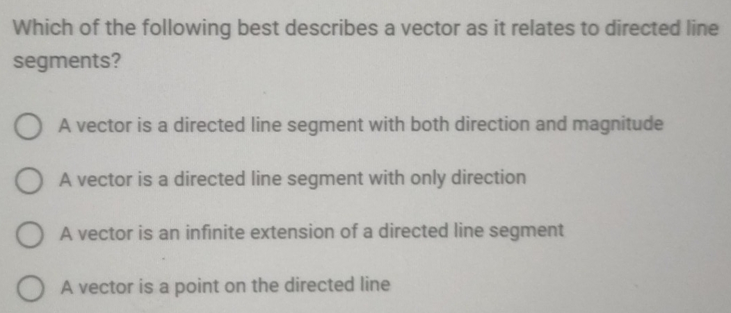 Which of the following best describes a vector as it relates to directed line
segments?
A vector is a directed line segment with both direction and magnitude
A vector is a directed line segment with only direction
A vector is an infinite extension of a directed line segment
A vector is a point on the directed line