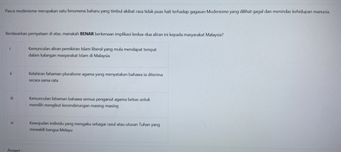 Pasca modenisme merupakan satu fenomena baharu yang timbul akibat rasa tidak puas hati terhadap gagasan Modenisme yang dilihat gagal dan menindas kehidupan manusia.
Berdasarkan pernyataan di atas, manakah BENAR berkenaan implikasi kedua-dua aliran ini kepada masyarakat Malaysia?
Kemunculan aliran pemikiran Islam liberal yang mula mendapat tempat
dalam kalangan masyarakat Islam di Malaysia
= Kelahiran fahaman pluralisme agama yang menyatakan bahawa ia diterima
secara sama rata
iii Kemunculan fahaman bahawa semua penganut agama bebas untuk
memilih mengikut kecenderungan masing-masing
iv Kewujudan individu yang mengaku sebagai rasul atau utusan Tuhan yang
mewakili bangsa Melayu
Answer