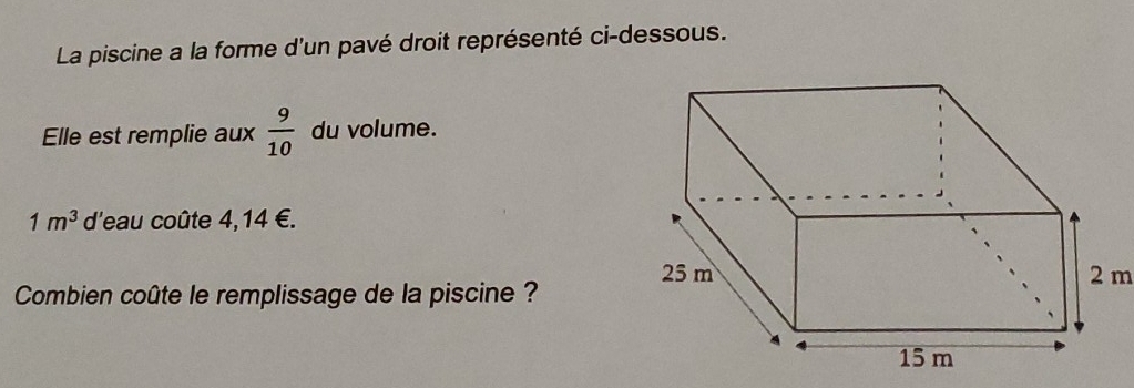 La piscine a la forme d'un pavé droit représenté ci-dessous. 
Elle est remplie aux  9/10  du volume.
1m^3 d'eau coûte 4,14 €.
2 m
Combien coûte le remplissage de la piscine ?