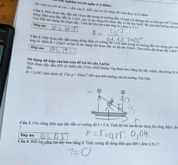 trác nghiệm trả lời ngắn (1,5 điểm). 
Thi sinh trà lời từ câu 1 đến cầu 6. Mỗi câu trá lời đùng thi sinh được 0,25 điểm 
Câu 1. Một đoạn dây dẫn dài 10cm đặt trong từ trường đều và hợp với đường sức từ một góc 60°
đòng điện qua đây dẫn là 1, 20A, lực từ tác dụng lên đoạn dây có độ lớn 5mN. Bỏ qua ảnh hưởng của từ *Cườn 
Đrái Đất tác dụng lên đoạn đây. Tính độ lớn của cảm ứng từ ( đơn vị T ) ? 
Đáp án: 
Cầu 2. Một đoạn đây dẫn mang dòng điện có cường độ 5,5A nằm trong từ trường đều và vuông góc với 
ứng từ. Biết B=25mT và lực từ tác dụng lên đoạn dây có độ lớn 55mN. Tim chiều dài đoạn dây ( đơn y 
Đáp án: 、 
Sử dụng dữ kiện của bài toán để trả lời câu 3, 4, 5, 6 : 
đều 
Một đoạn dây dẫn MN có chiều dài 25cm; khối lượng 10g được treo bằng hai dây mảnh, nhẹ trong từ trị
B=0.04T như hình vẽ. Cho g=10m/s^2 (Bỏ qua ảnh hưởng của từ trường Trái Đất) 
Câu 3. Cho dòng điện qua dây dẫn có cường độ I=5A 1. Tính độ lớn lực từ tác dụng lên dòng điện ( đơ 
? 
Đáp án: 
Câu 4. Biết lực căng hai dây treo bằng 0. Tính cường độ dòng điện qua MN ( đơn vị N ) ?