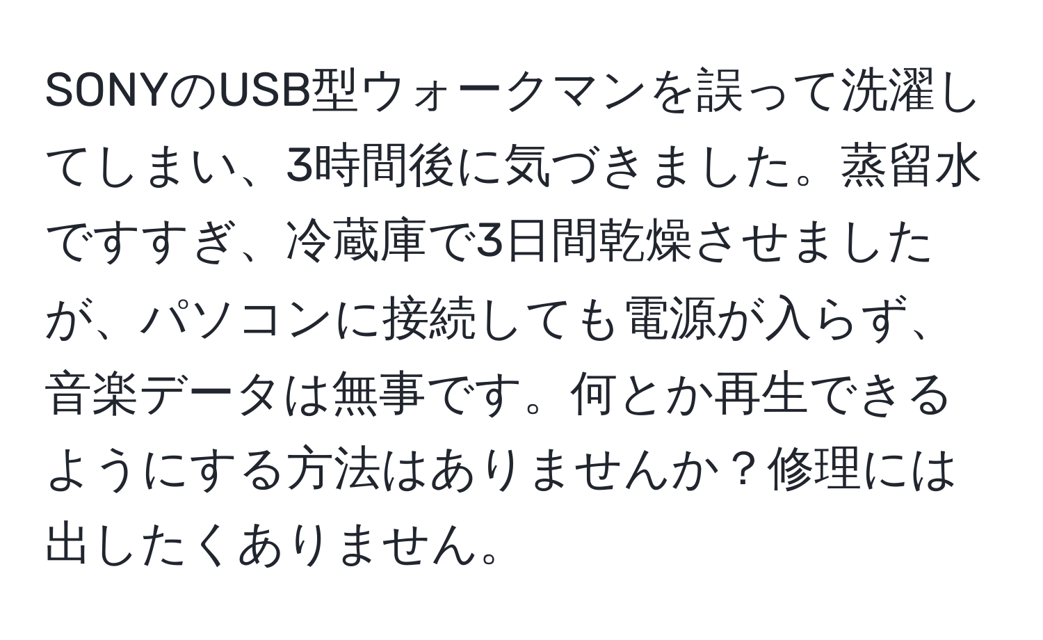 SONYのUSB型ウォークマンを誤って洗濯してしまい、3時間後に気づきました。蒸留水ですすぎ、冷蔵庫で3日間乾燥させましたが、パソコンに接続しても電源が入らず、音楽データは無事です。何とか再生できるようにする方法はありませんか？修理には出したくありません。