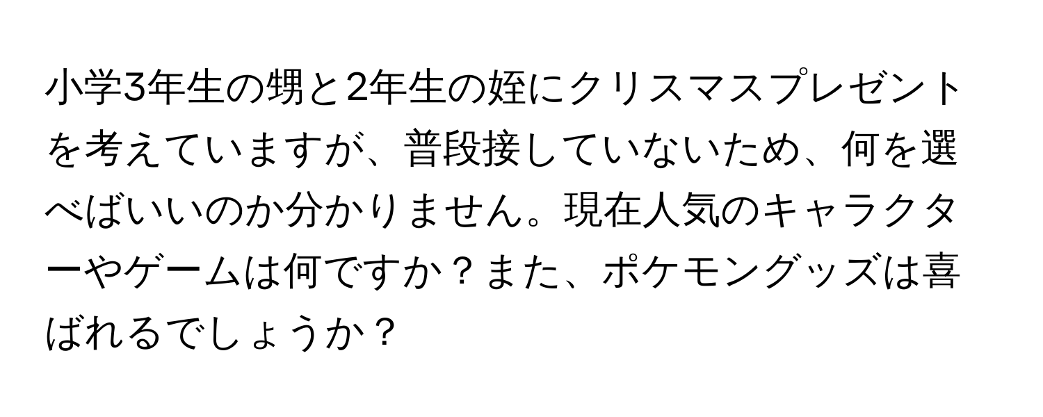 小学3年生の甥と2年生の姪にクリスマスプレゼントを考えていますが、普段接していないため、何を選べばいいのか分かりません。現在人気のキャラクターやゲームは何ですか？また、ポケモングッズは喜ばれるでしょうか？