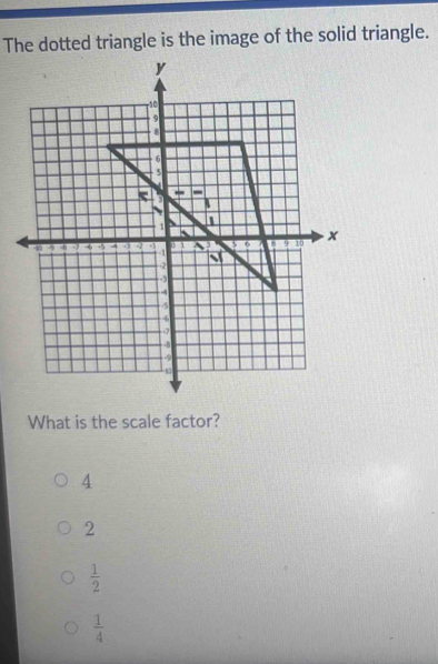 The dotted triangle is the image of the solid triangle.
What is the scale factor?
4
2
 1/2 
 1/4 