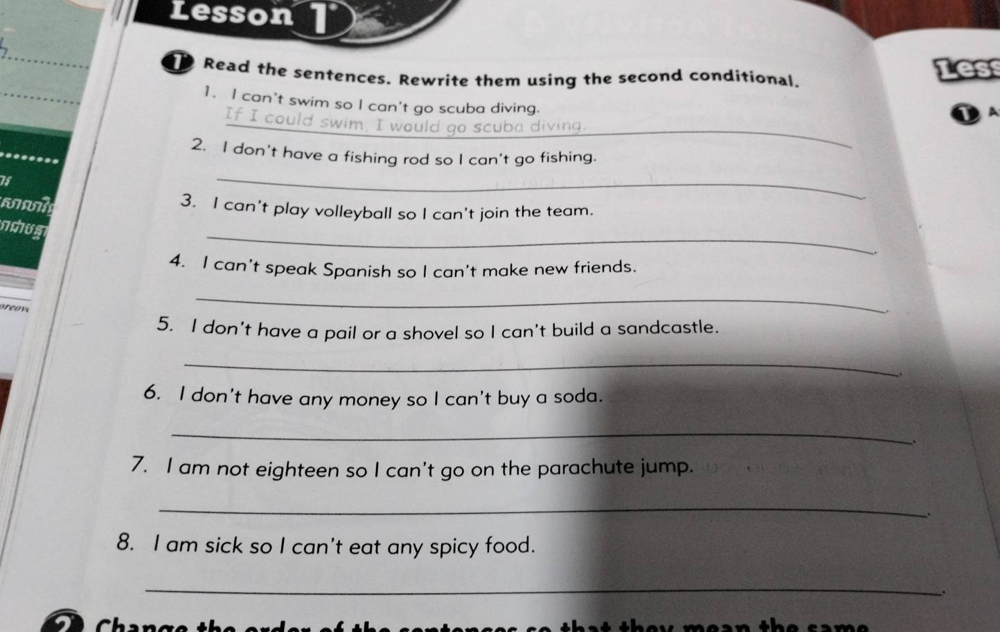 Lesson 
Read the sentences. Rewrite them using the second conditional. 
Les 
1. I can't swim so I can't go scuba diving. 
_ 
_If I could swim. I would go scuba diving. 
2. I don't have a fishing rod so I can't go fishing. 
75 
_ 
3. I can't play volleyball so I can't join the team. 
_ 
nchum 
4. I can't speak Spanish so I can't make new friends. 
_ 
. 
5. I don't have a pail or a shovel so I can't build a sandcastle. 
_ 
,. 
6. I don't have any money so I can't buy a soda. 
_ 
. 
7. I am not eighteen so I can't go on the parachute jump. 
_ 
. 
8. I am sick so I can't eat any spicy food. 
_ 
t h e y m e a n th e sa m