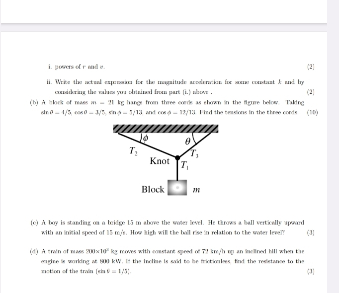 powers of r and v. (2) 
ii. Write the actual expression for the magnitude acceleration for some constant k and by 
considering the values you obtained from part (i.) above . (2) 
(b) A block of mass m=21kg hangs from three cords as shown in the figure below. Taking
sin θ =4/5, cos θ =3/5, sin phi =5/13 , and cos phi =12/13. Find the tensions in the three cords. (10) 
) φ θ
T_2
T_3
Knot T_1
Block · m
(c) A boy is standing on a bridge 15 m above the water level. He throws a ball vertically upward (3) 
with an initial speed of 15 m/s. How high will the ball rise in relation to the water level? 
(d) A train of mass 200* 10^3kg moves with constant speed of 72 km/h up an inclined hill when the 
engine is working at 800 kW. If the incline is said to be frictionless, find the resistance to the 
motion of the train (sin θ =1/5). (3)