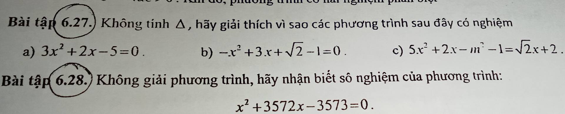 Bài tập 6.27.) Không tính Δ, hãy giải thích vì sao các phương trình sau đây có nghiệm 
a) 3x^2+2x-5=0. b) -x^2+3.x+sqrt(2)-1=0. c) 5x^2+2x-m^2-1=sqrt(2)x+2. 
Bài tập 6.28.) Không giải phương trình, hãy nhận biết sô nghiệm của phương trình:
x^2+3572x-3573=0.