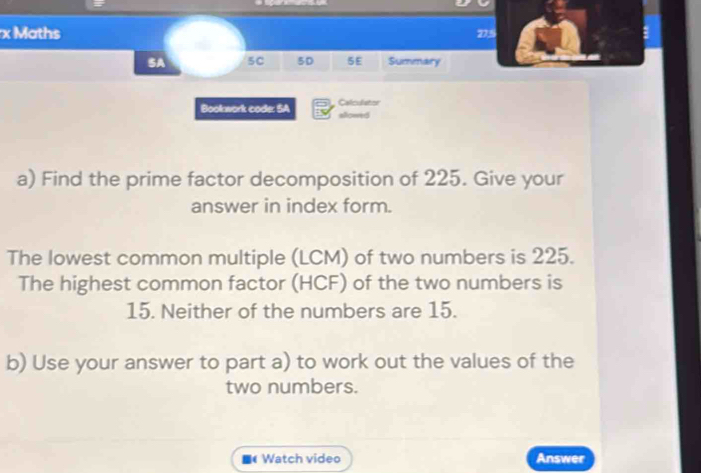 Maths 275 
SA 5C 5D 5E Summary 
Bookwork code: SA Calculator sllowed 
a) Find the prime factor decomposition of 225. Give your 
answer in index form. 
The lowest common multiple (LCM) of two numbers is 225. 
The highest common factor (HCF) of the two numbers is
15. Neither of the numbers are 15. 
b) Use your answer to part a) to work out the values of the 
two numbers. 
Watch video Answer