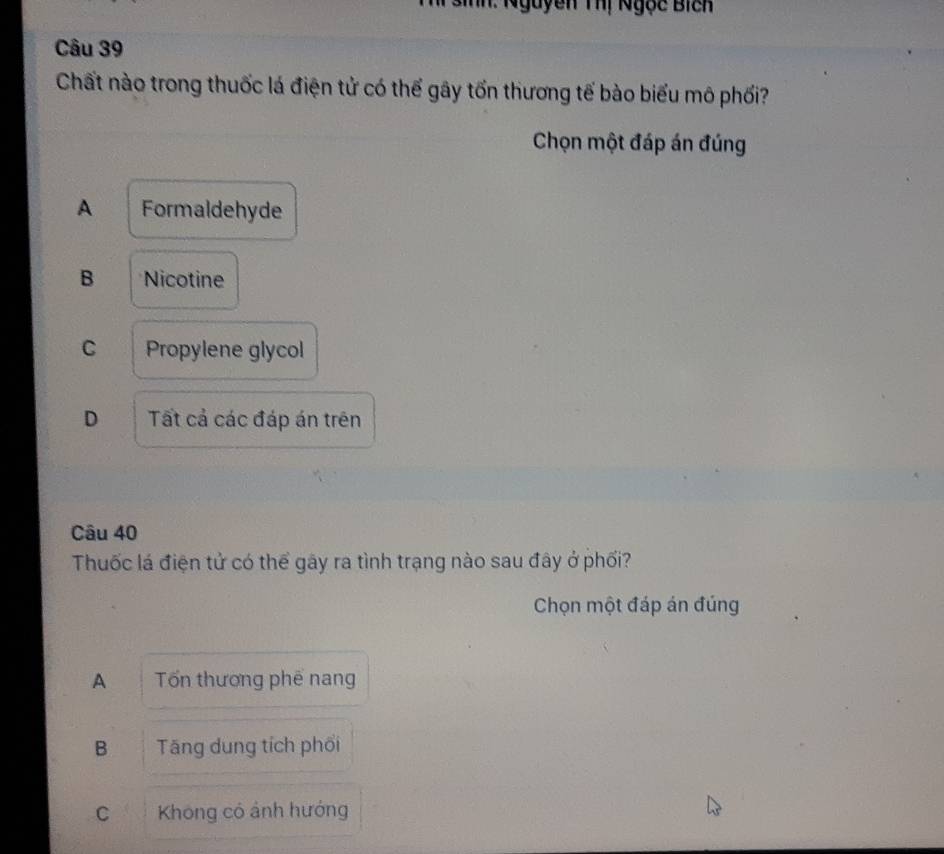 Anh: Nguyễn Thị Ngọc Bich
Câu 39
Chất nào trong thuốc lá điện tử có thể gây tốn thương tế bào biểu mô phối?
Chọn một đáp án đúng
A Formaldehyde
B Nicotine
C Propylene glycol
D Tất cả các đáp án trên
Câu 40
Thuốc lá điện tử có thể gây ra tình trạng nào sau đây ở phối?
Chọn một đáp án đúng
A Tổn thương phế nang
B Tăng dung tích phối
C Không có ảnh hướng