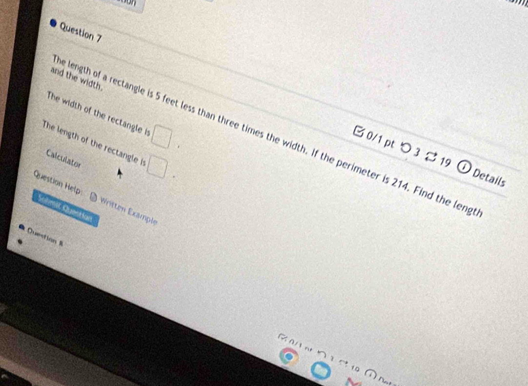 and the width. 
The width of the rectangle it □ 
e length of a rectangle is 5 feet less than three times the width. If the perimeter is 214. Find the leng 
The length of the rectangle i □ 
B 0/1 pt つ 3 19 ① Details 
Calculator 
Question Help Written Example 
Solmit Questian 
Questian B 
10