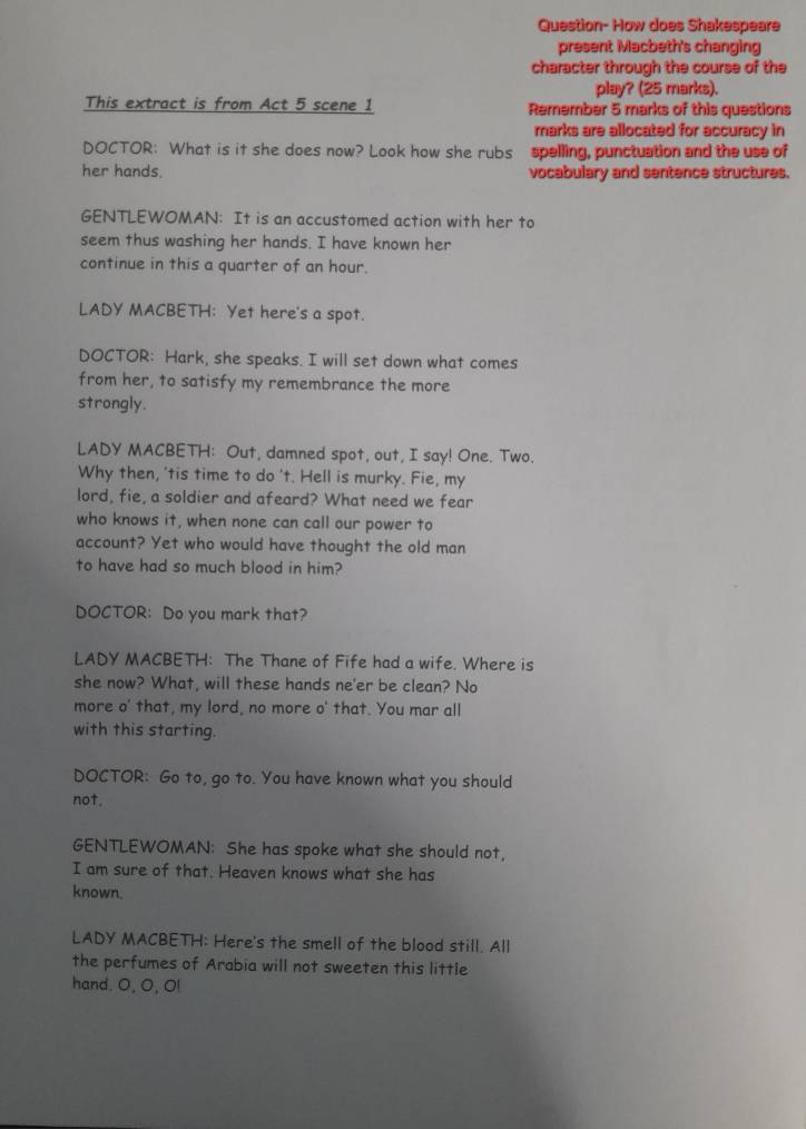 Question- How does Shakespeare 
present Macbeth's changing 
character through the course of the 
play? (25 marks). 
This extract is from Act 5 scene 1 Remember 5 marks of this questions 
marks are allocated for accuracy in 
DOCTOR: What is it she does now? Look how she rubs spelling, punctuation and the use of 
her hands. vocabulary and sentence structures. 
GENTLEWOMAN: It is an accustomed action with her to 
seem thus washing her hands. I have known her 
continue in this a quarter of an hour. 
LADY MACBETH: Yet here's a spot. 
DOCTOR: Hark, she speaks. I will set down what comes 
from her, to satisfy my remembrance the more 
strongly. 
LADY MACBETH: Out, damned spot, out, I say! One. Two. 
Why then, 'tis time to do 't. Hell is murky. Fie, my 
lord, fie, a soldier and afeard? What need we fear 
who knows it, when none can call our power to 
account? Yet who would have thought the old man 
to have had so much blood in him? 
DOCTOR: Do you mark that? 
LADY MACBETH: The Thane of Fife had a wife. Where is 
she now? What, will these hands ne'er be clean? No 
more o' that, my lord, no more o' that. You mar all 
with this starting. 
DOCTOR: Go to, go to. You have known what you should 
not. 
GENTLEWOMAN: She has spoke what she should not, 
I am sure of that. Heaven knows what she has 
known. 
LADY MACBETH: Here's the smell of the blood still. All 
the perfumes of Arabia will not sweeten this little 
hand. O, O, O!