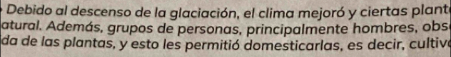 Debido al descenso de la glaciación, el clima mejoró y ciertas plant 
atural. Además, grupos de personas, principalmente hombres, obs 
da de las plantas, y esto les permitió domesticarlas, es decir, cultiva