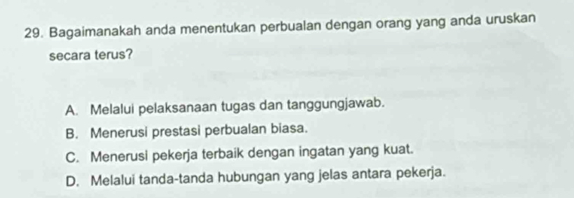 Bagaimanakah anda menentukan perbualan dengan orang yang anda uruskan
secara terus?
A. Melalui pelaksanaan tugas dan tanggungjawab.
B. Menerusi prestasi perbualan biasa.
C. Menerusi pekerja terbaik dengan ingatan yang kuat.
D. Melalui tanda-tanda hubungan yang jelas antara pekerja.