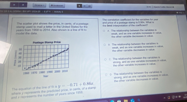 Review = Bookmark * 1 33/45 Argaeta-Caelar, Massel &
TH GR B ALGEBRA / BM MP1 2024-25 / 6 of 11 / Activity 3
● HelO =
The correlation coefficient for the variables for year
The scatter plot shows the price, in cents, of a postage and price of a postage stamp is 0.994. What is
stamp used to mail a letter in the United States for the the best interpretation of the coefficient?
years from 1958 to 2014. Also shown is a line of fit to
model the data. A The relationship between the variables is
weak, and as one variable increases in value.
the other variable decreases in value.
B. The relationship between the variables is
weak, and as one variable increases in value,
the other variable decreases in value.
C. The relationship between the variables is
strong, and as one variable increases in value,
the other variable increases in value.
D The relationship between the variables is
strong, and as one variable increases in value.
The equation of the line of fit is the other variable decreases in value.
where y represents the predicted price, in cents, of a stamp y=-0.71+0.86x. 
and x represents the number of years since 1958.