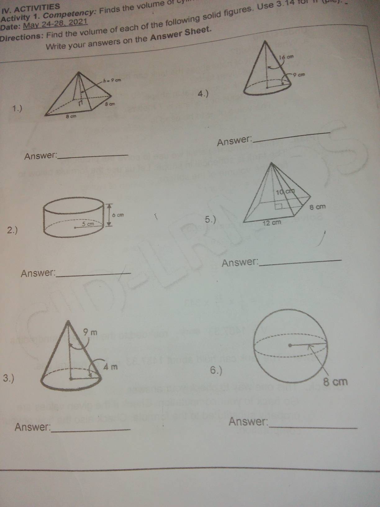 ACTIVITIES 
Activity 1. Competency: Finds the volume of cy 
Directions: Find the volume of each of the following solid figures. Use 3.14 for n tle n 
Date: May 24-28, 2021 
Write your answers on the Answer Sheet. 
4.) 
1.) 
Answer: 
_ 
Answer:_ 
5.) 
2.) 
Answer: 
_ 
Answer:_ 
6.) 
3.) 
Answer:_ 
Answer:_