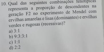 Qual das seguintes combinações fenotípicas
representa a proporção de descendentes na
geração F2 no experimento de Mendel com
ervilhas amarelas e lisas (dominantes) e ervilhas
verdes e rugosas (recessivas)?
a) 3:1
b) 9:3:3:1
c) 1:1
d) 2:2