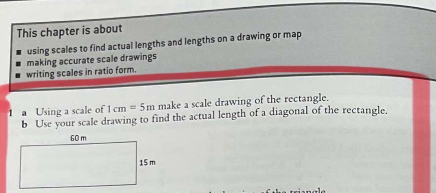 This chapter is about 
using scales to find actual lengths and lengths on a drawing or map 
making accurate scale drawings 
writing scales in ratio form. 
1 a Using a scale of 1cm=5m make a scale drawing of the rectangle. 
b Use your scale drawing to find the actual length of a diagonal of the rectangle.