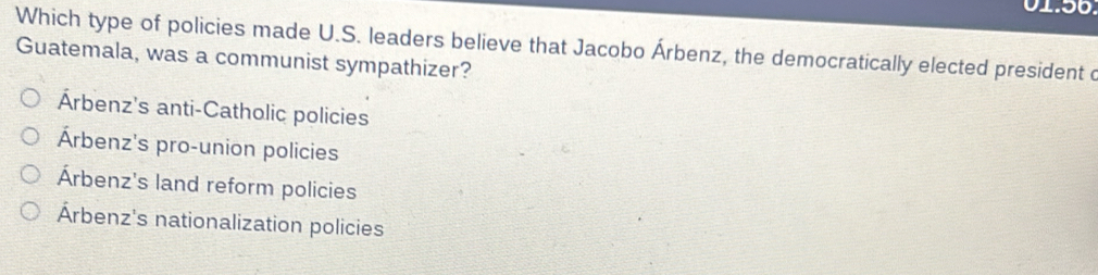 Which type of policies made U.S. leaders believe that Jacobo Árbenz, the democratically elected president d
Guatemala, was a communist sympathizer?
Árbenz's anti-Catholic policies
Árbenz's pro-union policies
Árbenz's land reform policies
Árbenz's nationalization policies