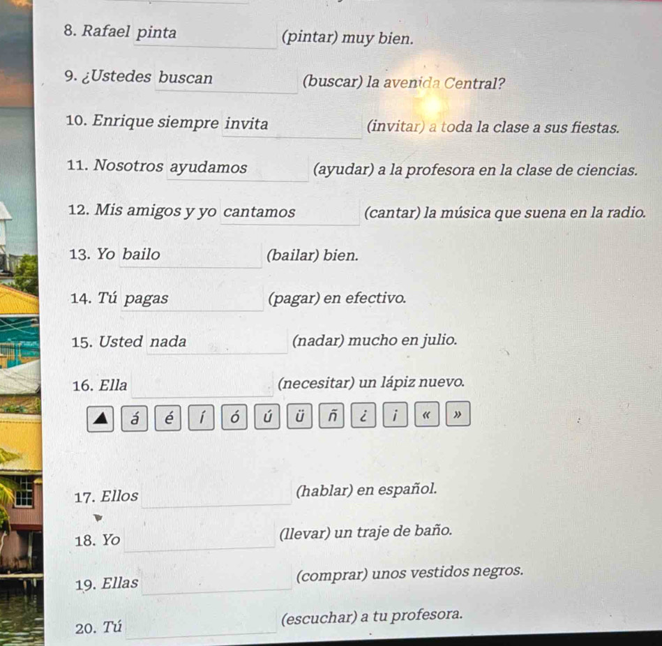 Rafael pinta (pintar) muy bien. 
9. ¿Ustedes buscan (buscar) la avenida Central? 
10. Enrique siempre invita (invitar) a toda la clase a sus fiestas. 
11. Nosotros ayudamos (ayudar) a la profesora en la clase de ciencias. 
12. Mis amigos y yo cantamos (cantar) la música que suena en la radio. 
13. Yo bailo (bailar) bien. 
14. Tú pagas (pagar) en efectivo. 
15. Usted nada (nadar) mucho en julio. 
16. Ella (necesitar) un lápiz nuevo. 
á é í ó ú ü i i « ” 
17. Ellos (hablar) en español. 
18. Yo (llevar) un traje de baño. 
19. Ellas (comprar) unos vestidos negros. 
20. Tú (escuchar) a tu profesora.